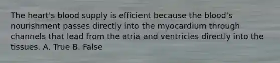 The heart's blood supply is efficient because the blood's nourishment passes directly into the myocardium through channels that lead from the atria and ventricles directly into the tissues. A. True B. False