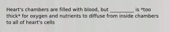 Heart's chambers are filled with blood, but __________ is *too thick* for oxygen and nutrients to diffuse from inside chambers to all of heart's cells