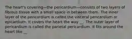 The heart's covering—the pericardium—consists of two layers of fibrous tissue with a small space in between them. The inner layer of the pericardium is called the visceral pericardium or epicardium. It covers the heart the way __. The outer layer of pericardium is called the parietal pericardium. It fits around the heart like __