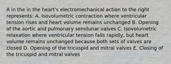 A in the in the heart's electromechanical action to the right represents: A. Isovolumetric contraction where ventricular tension rises and heart volume remains unchanged B. Opening of the aortic and pulmonary semilunar valves C. Isovolumetric relaxation where ventricular tension falls rapidly, but heart volume remains unchanged because both sets of valves are closed D. Opening of the tricuspid and mitral valves E. Closing of the tricuspid and mitral valves