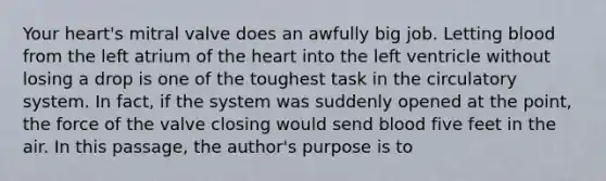 Your heart's mitral valve does an awfully big job. Letting blood from the left atrium of the heart into the left ventricle without losing a drop is one of the toughest task in the circulatory system. In fact, if the system was suddenly opened at the point, the force of the valve closing would send blood five feet in the air. In this passage, the author's purpose is to