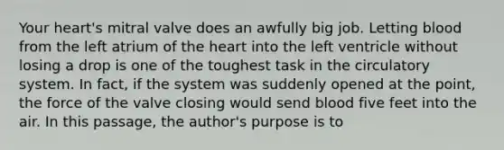 Your heart's mitral valve does an awfully big job. Letting blood from the left atrium of the heart into the left ventricle without losing a drop is one of the toughest task in the circulatory system. In fact, if the system was suddenly opened at the point, the force of the valve closing would send blood five feet into the air. In this passage, the author's purpose is to