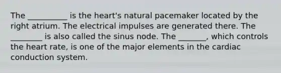 The __________ is the heart's natural pacemaker located by the right atrium. The electrical impulses are generated there. The ________ is also called the sinus node. The _______, which controls the heart rate, is one of the major elements in the cardiac conduction system.