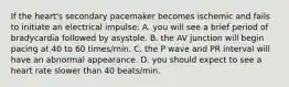 If the heart's secondary pacemaker becomes ischemic and fails to initiate an electrical impulse: A. you will see a brief period of bradycardia followed by asystole. B. the AV junction will begin pacing at 40 to 60 times/min. C. the P wave and PR interval will have an abnormal appearance. D. you should expect to see a heart rate slower than 40 beats/min.