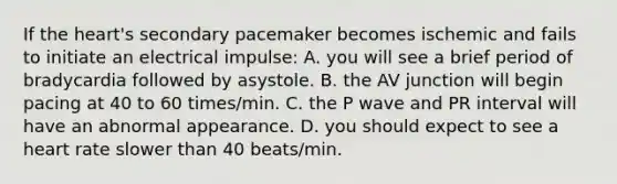 If the heart's secondary pacemaker becomes ischemic and fails to initiate an electrical impulse: A. you will see a brief period of bradycardia followed by asystole. B. the AV junction will begin pacing at 40 to 60 times/min. C. the P wave and PR interval will have an abnormal appearance. D. you should expect to see a heart rate slower than 40 beats/min.