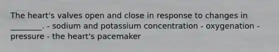 The heart's valves open and close in response to changes in ________. - sodium and potassium concentration - oxygenation - pressure - the heart's pacemaker