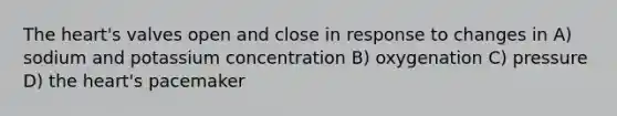 The heart's valves open and close in response to changes in A) sodium and potassium concentration B) oxygenation C) pressure D) the heart's pacemaker
