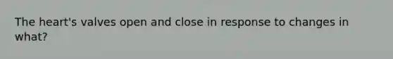 The heart's valves open and close in response to changes in what?