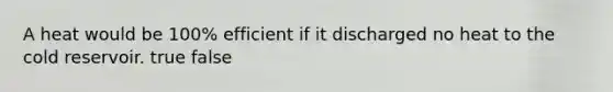 A heat would be 100% efficient if it discharged no heat to the cold reservoir. true false