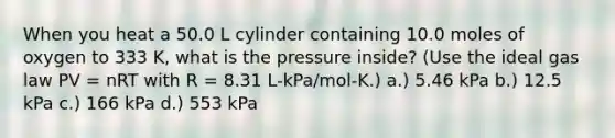 When you heat a 50.0 L cylinder containing 10.0 moles of oxygen to 333 K, what is the pressure inside? (Use the ideal gas law PV = nRT with R = 8.31 L-kPa/mol-K.) a.) 5.46 kPa b.) 12.5 kPa c.) 166 kPa d.) 553 kPa