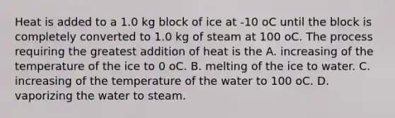 Heat is added to a 1.0 kg block of ice at -10 oC until the block is completely converted to 1.0 kg of steam at 100 oC. The process requiring the greatest addition of heat is the A. increasing of the temperature of the ice to 0 oC. B. melting of the ice to water. C. increasing of the temperature of the water to 100 oC. D. vaporizing the water to steam.