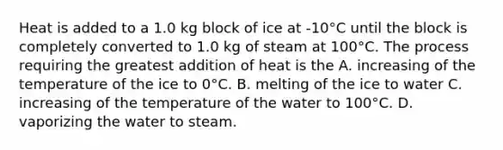 Heat is added to a 1.0 kg block of ice at -10°C until the block is completely converted to 1.0 kg of steam at 100°C. The process requiring the greatest addition of heat is the A. increasing of the temperature of the ice to 0°C. B. melting of the ice to water C. increasing of the temperature of the water to 100°C. D. vaporizing the water to steam.