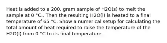 Heat is added to a 200. gram sample of H2O(s) to melt the sample at 0 °C.. Then the resulting H2O(l) is heated to a final temperature of 65 °C. Show a numerical setup for calculating the total amount of heat required to raise the temperature of the H2O(l) from 0 °C to its final temperature.