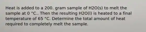 Heat is added to a 200. gram sample of H2O(s) to melt the sample at 0 °C.. Then the resulting H2O(l) is heated to a final temperature of 65 °C. Determine the total amount of heat required to completely melt the sample.