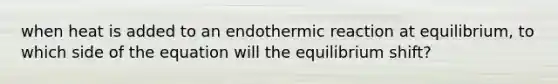 when heat is added to an endothermic reaction at equilibrium, to which side of the equation will the equilibrium shift?