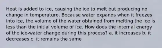 Heat is added to ice, causing the ice to melt but producing no change in temperature. Because water expands when it freezes into ice, the volume of the water obtained from melting the ice is less than the initial volume of ice. How does the internal energy of the ice-water change during this process? a. it increases b. it decreases c. it remains the same