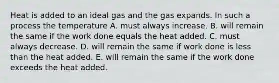 Heat is added to an ideal gas and the gas expands. In such a process the temperature A. must always increase. B. will remain the same if the work done equals the heat added. C. must always decrease. D. will remain the same if work done is less than the heat added. E. will remain the same if the work done exceeds the heat added.