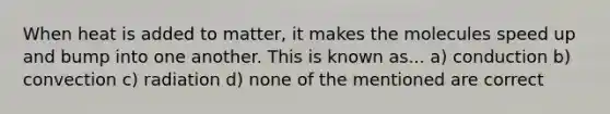 When heat is added to matter, it makes the molecules speed up and bump into one another. This is known as... a) conduction b) convection c) radiation d) none of the mentioned are correct