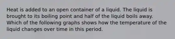 Heat is added to an open container of a liquid. The liquid is brought to its boiling point and half of the liquid boils away. Which of the following graphs shows how the temperature of the liquid changes over time in this period.