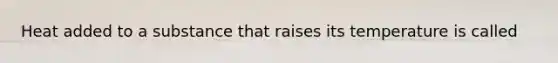 Heat added to a substance that raises its temperature is called