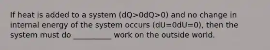 If heat is added to a system (dQ>0dQ>0) and no change in internal energy of the system occurs (dU=0dU=0), then the system must do __________ work on the outside world.