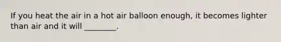 If you heat the air in a hot air balloon enough, it becomes lighter than air and it will ________.