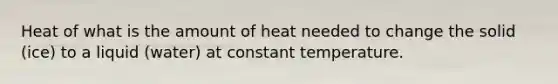 Heat of what is the amount of heat needed to change the solid (ice) to a liquid (water) at constant temperature.