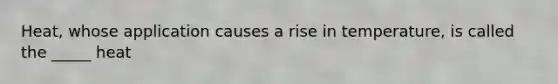 Heat, whose application causes a rise in temperature, is called the _____ heat