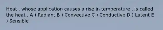 Heat , whose application causes a rise in temperature , is called the heat . A ) Radiant B ) Convective C ) Conductive D ) Latent E ) Sensible