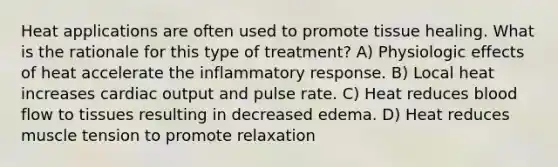 Heat applications are often used to promote tissue healing. What is the rationale for this type of treatment? A) Physiologic effects of heat accelerate the inflammatory response. B) Local heat increases cardiac output and pulse rate. C) Heat reduces blood flow to tissues resulting in decreased edema. D) Heat reduces muscle tension to promote relaxation