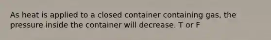 As heat is applied to a closed container containing gas, the pressure inside the container will decrease. T or F