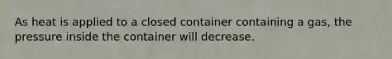 As heat is applied to a closed container containing a gas, the pressure inside the container will decrease.