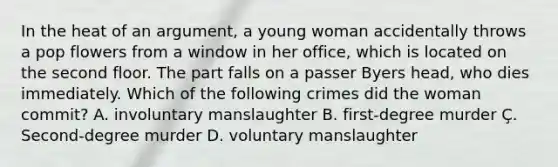 In the heat of an argument, a young woman accidentally throws a pop flowers from a window in her office, which is located on the second floor. The part falls on a passer Byers head, who dies immediately. Which of the following crimes did the woman commit? A. involuntary manslaughter B. first-degree murder Ç. Second-degree murder D. voluntary manslaughter