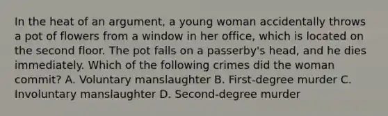 In the heat of an argument, a young woman accidentally throws a pot of flowers from a window in her office, which is located on the second floor. The pot falls on a passerby's head, and he dies immediately. Which of the following crimes did the woman commit? A. Voluntary manslaughter B. First-degree murder C. Involuntary manslaughter D. Second-degree murder