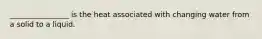 ________________ is the heat associated with changing water from a solid to a liquid.