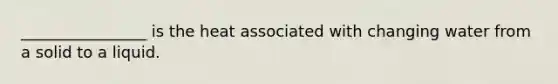 ________________ is the heat associated with changing water from a solid to a liquid.