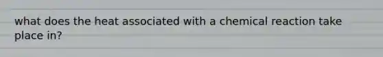 what does the heat associated with a chemical reaction take place in?
