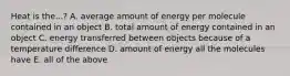 Heat is the...? A. average amount of energy per molecule contained in an object B. total amount of energy contained in an object C. energy transferred between objects because of a temperature difference D. amount of energy all the molecules have E. all of the above