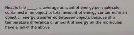 Heat is the _____. a. average amount of energy per molecule contained in an object b. total amount of energy contained in an object c. energy transferred between objects because of a temperature difference d. amount of energy all the molecules have e. all of the above