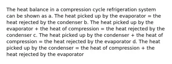 The heat balance in a compression cycle refrigeration system can be shown as a. The heat picked up by the evaporator = the heat rejected by the condenser b. The heat picked up by the evaporator + the heat of compression = the heat rejected by the condenser c. The heat picked up by the condenser + the heat of compression = the heat rejected by the evaporator d. The heat picked up by the condenser = the heat of compression + the heat rejected by the evaporator