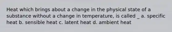 Heat which brings about a change in the physical state of a substance without a change in temperature, is called _ a. specific heat b. sensible heat c. latent heat d. ambient heat