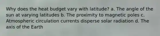 Why does the heat budget vary with latitude? a. The angle of the sun at varying latitudes b. The proximity to magnetic poles c. Atmospheric circulation currents disperse solar radiation d. The axis of the Earth