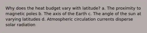 Why does the heat budget vary with latitude? a. The proximity to magnetic poles b. The axis of the Earth c. The angle of the sun at varying latitudes d. Atmospheric circulation currents disperse <a href='https://www.questionai.com/knowledge/kr1ksgm4Kk-solar-radiation' class='anchor-knowledge'>solar radiation</a>