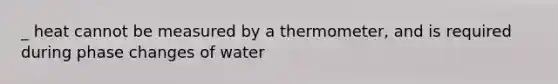 _ heat cannot be measured by a thermometer, and is required during phase changes of water