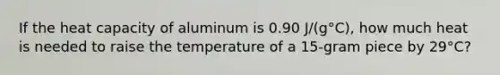 If the heat capacity of aluminum is 0.90 J/(g°C), how much heat is needed to raise the temperature of a 15-gram piece by 29°C?