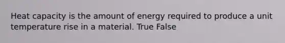 Heat capacity is the amount of energy required to produce a unit temperature rise in a material. True False