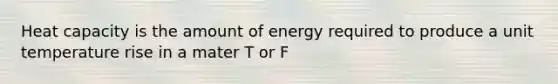 Heat capacity is the amount of energy required to produce a unit temperature rise in a mater T or F