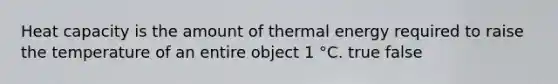 Heat capacity is the amount of thermal energy required to raise the temperature of an entire object 1 °C. true false