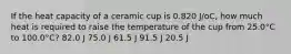 If the heat capacity of a ceramic cup is 0.820 J/oC, how much heat is required to raise the temperature of the cup from 25.0°C to 100.0°C? 82.0 J 75.0 J 61.5 J 91.5 J 20.5 J