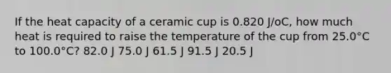 If the heat capacity of a ceramic cup is 0.820 J/oC, how much heat is required to raise the temperature of the cup from 25.0°C to 100.0°C? 82.0 J 75.0 J 61.5 J 91.5 J 20.5 J